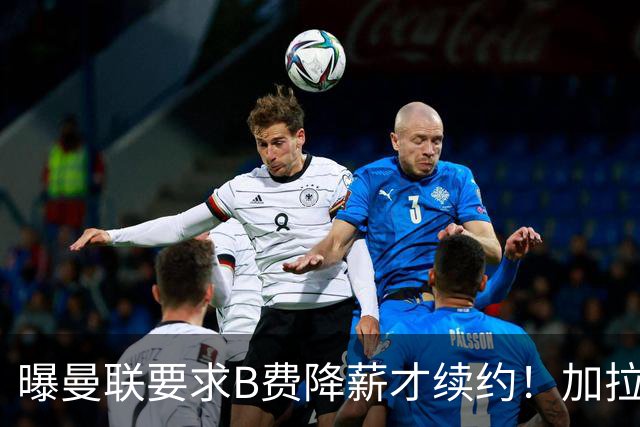 曝曼联要求B费降薪才续约！加拉塔萨雷欲6500万抢人，幕后真相揭秘