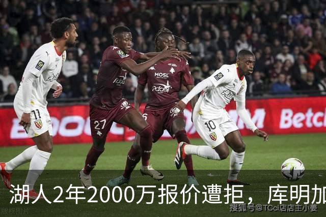 湖人2年2000万报价遭拒，库明加坚持索要近2000万年薪，谈判陷僵局