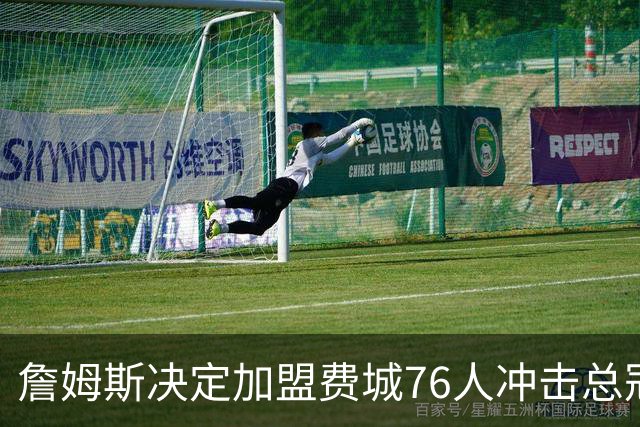 詹姆斯决定加盟费城76人冲击总冠军 新队友和费城传奇集体沸腾