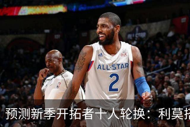预测新季开拓者十人轮换：利莫搭档后场 杨瀚森与罗威抢时间